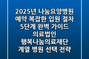 “2025년 나눔요양병원 예약, 복잡한 입원 절차 5단계 완벽 가이드” 의료법인 행복나눔의료재단 계열 병원 선택 전략