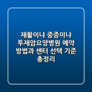 "재활이냐 중증이냐?", 투재암요양병원 예약 방법과 센터 선택 기준 총정리